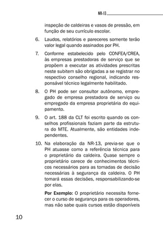10
NR-13NR-13
inspeção de caldeiras e vasos de pressão, em
função de seu currículo escolar.
6. Laudos, relatórios e pareceres somente terão
valor legal quando assinados por PH.
7. Conforme estabelecido pelo CONFEA/CREA,
às empresas prestadoras de serviço que se
propõem a executar as atividades prescritas
neste subitem são obrigadas a se registrar no
respectivo conselho regional, indicando res-
ponsável técnico legalmente habilitado.
8. O PH pode ser consultor autônomo, empre-
gado de empresa prestadora de serviço ou
empregado da empresa proprietária do equi-
pamento.
9. O art. 188 da CLT foi escrito quando os con-
selhos profissionais faziam parte da estrutu-
ra do MTE. Atualmente, são entidades inde-
pendentes.
10. Na elaboração da NR-13, previa-se que o
PH atuasse como a referência técnica para
o proprietário da caldeira. Quase sempre o
proprietário carece de conhecimentos técni-
cos necessários para as tomadas de decisão
necessárias à segurança da caldeira. O PH
tomará essas decisões, responsabilizando-se
por elas.
Por Exemplo: O proprietário necessita forne-
cer o curso de segurança para os operadores,
mas não sabe quais cursos estão disponíveis
 