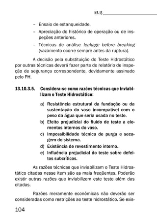 104
NR-13NR-13
– Ensaio de estanqueidade.
– Apreciação do histórico de operação ou de ins-
peções anteriores.
– Técnicas de análise leakage before breaking
(vazamento ocorre sempre antes da ruptura).
A decisão pela substituição do Teste Hidrostático
por outras técnicas deverá fazer parte do relatório de inspe-
ção de segurança correspondente, devidamente assinado
pelo PH.
13.10.3.5. Considera-se como razões técnicas que inviabi-
lizam o Teste Hidrostático:
a) Resistência estrutural da fundação ou da
sustentação do vaso incompatível com o
peso da água que seria usada no teste.
b) Efeito prejudicial do fluido de teste a ele-
mentos internos do vaso.
c) Impossibilidade técnica de purga e seca-
gem do sistema.
d) Existência de revestimento interno.
e) Influência prejudicial do teste sobre defei-
tos subcríticos.
As razões técnicas que inviabilizam o Teste Hidros-
tático citadas nesse item são as mais freqüentes. Poderão
existir outras razões que inviabilizem este teste além das
citadas.
Razões meramente econômicas não deverão ser
consideradas como restrições ao teste hidrostático. Se exis-
 