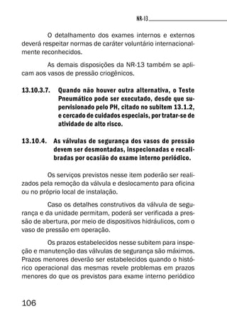 106
NR-13NR-13
O detalhamento dos exames internos e externos
deverá respeitar normas de caráter voluntário internacional-
mente reconhecidos.
As demais disposições da NR-13 também se apli-
cam aos vasos de pressão criogênicos.
13.10.3.7. Quando não houver outra alternativa, o Teste
Pneumático pode ser executado, desde que su-
pervisionado pelo PH, citado no subitem 13.1.2,
e cercado de cuidados especiais, por tratar-se de
atividade de alto risco.
13.10.4. As válvulas de segurança dos vasos de pressão
devem ser desmontadas, inspecionadas e recali-
bradas por ocasião do exame interno periódico.
Os serviços previstos nesse item poderão ser reali-
zados pela remoção da válvula e deslocamento para oficina
ou no próprio local de instalação.
Caso os detalhes construtivos da válvula de segu-
rança e da unidade permitam, poderá ser verificada a pres-
são de abertura, por meio de dispositivos hidráulicos, com o
vaso de pressão em operação.
Os prazos estabelecidos nesse subitem para inspe-
ção e manutenção das válvulas de segurança são máximos.
Prazos menores deverão ser estabelecidos quando o histó-
rico operacional das mesmas revele problemas em prazos
menores do que os previstos para exame interno periódico
 