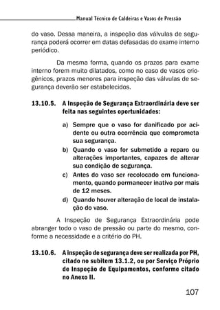 Manual Técnico de Caldeiras e Vasos de Pressão
107
Manual Técnico de Caldeiras e Vasos de Pressão
do vaso. Dessa maneira, a inspeção das válvulas de segu-
rança poderá ocorrer em datas defasadas do exame interno
periódico.
Da mesma forma, quando os prazos para exame
interno forem muito dilatados, como no caso de vasos crio-
gênicos, prazos menores para inspeção das válvulas de se-
gurança deverão ser estabelecidos.
13.10.5. A Inspeção de Segurança Extraordinária deve ser
feita nas seguintes oportunidades:
a) Sempre que o vaso for danificado por aci-
dente ou outra ocorrência que comprometa
sua segurança.
b) Quando o vaso for submetido a reparo ou
alterações importantes, capazes de alterar
sua condição de segurança.
c) Antes do vaso ser recolocado em funciona-
mento, quando permanecer inativo por mais
de 12 meses.
d) Quando houver alteração de local de instala-
ção do vaso.
A Inspeção de Segurança Extraordinária pode
abranger todo o vaso de pressão ou parte do mesmo, con-
forme a necessidade e a critério do PH.
13.10.6. A inspeção de segurança deve ser realizada por PH,
citado no subitem 13.1.2, ou por Serviço Próprio
de Inspeção de Equipamentos, conforme citado
no Anexo II.
 