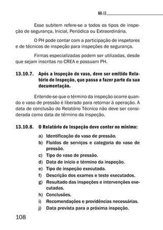 108
NR-13NR-13
Esse subitem refere-se a todos os tipos de inspe-
ção de segurança, Inicial, Periódica ou Extraordinária.
O PH pode contar com a participação de inspetores
e de técnicos de inspeção para inspeções de segurança.
Firmas especializadas podem ser utilizadas, desde
que sejam inscritas no CREA e possuam PH.
13.10.7. Após a inspeção do vaso, deve ser emitido Rela-
tório de Inspeção, que passa a fazer parte da sua
documentação.
Entende-se que o término da inspeção ocorre quan-
do o vaso de pressão é liberado para retornar à operação. A
data de conclusão do Relatório Técnico não deve ser consi-
derada como data de término da inspeção.
13.10.8. O Relatório de Inspeção deve conter no mínimo:
a) Identificação do vaso de pressão.
b) Fluidos de serviços e categoria do vaso de
pressão.
c) Tipo do vaso de pressão.
d) Data de início e término da inspeção.
e) Tipo de inspeção executada.
f) Descrição dos exames e teste executados.
g) Resultado das inspeções e intervenções exe-
cutadas.
h) Conclusões.
i) Recomendações e providências necessárias.
j) Data prevista para a próxima inspeção.
 