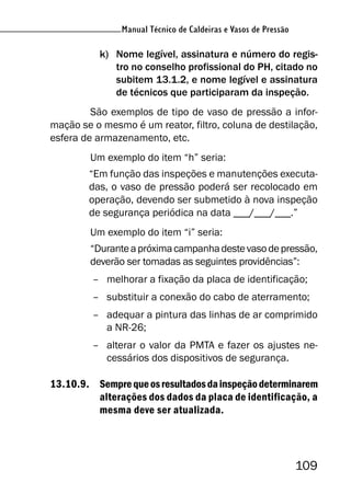 Manual Técnico de Caldeiras e Vasos de Pressão
109
Manual Técnico de Caldeiras e Vasos de Pressão
k) Nome legível, assinatura e número do regis-
tro no conselho profissional do PH, citado no
subitem 13.1.2, e nome legível e assinatura
de técnicos que participaram da inspeção.
São exemplos de tipo de vaso de pressão a infor-
mação se o mesmo é um reator, filtro, coluna de destilação,
esfera de armazenamento, etc.
Um exemplo do item “h” seria:
“Em função das inspeções e manutenções executa-
das, o vaso de pressão poderá ser recolocado em
operação, devendo ser submetido à nova inspeção
de segurança periódica na data ___/___/___.”
Um exemplo do item “i” seria:
“Duranteapróximacampanhadestevasodepressão,
deverão ser tomadas as seguintes providências”:
– melhorar a fixação da placa de identificação;
– substituir a conexão do cabo de aterramento;
– adequar a pintura das linhas de ar comprimido
a NR-26;
– alterar o valor da PMTA e fazer os ajustes ne-
cessários dos dispositivos de segurança.
13.10.9. Semprequeosresultadosdainspeçãodeterminarem
alterações dos dados da placa de identificação, a
mesma deve ser atualizada.
 