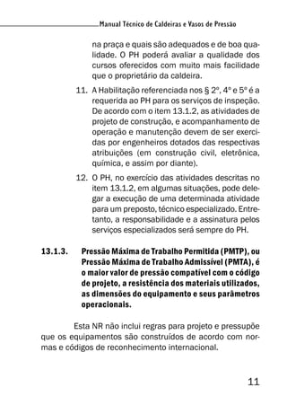 Manual Técnico de Caldeiras e Vasos de Pressão
11
Manual Técnico de Caldeiras e Vasos de Pressão
na praça e quais são adequados e de boa qua-
lidade. O PH poderá avaliar a qualidade dos
cursos oferecidos com muito mais facilidade
que o proprietário da caldeira.
11. A Habilitação referenciada nos § 2º, 4º e 5º é a
requerida ao PH para os serviços de inspeção.
De acordo com o item 13.1.2, as atividades de
projeto de construção, e acompanhamento de
operação e manutenção devem de ser exerci-
das por engenheiros dotados das respectivas
atribuições (em construção civil, eletrônica,
química, e assim por diante).
12. O PH, no exercício das atividades descritas no
item 13.1.2, em algumas situações, pode dele-
gar a execução de uma determinada atividade
para um preposto, técnico especializado. Entre-
tanto, a responsabilidade e a assinatura pelos
serviços especializados será sempre do PH.
13.1.3. Pressão Máxima de Trabalho Permitida (PMTP), ou
Pressão Máxima de Trabalho Admissível (PMTA), é
o maior valor de pressão compatível com o código
de projeto, a resistência dos materiais utilizados,
as dimensões do equipamento e seus parâmetros
operacionais.
Esta NR não inclui regras para projeto e pressupõe
que os equipamentos são construídos de acordo com nor-
mas e códigos de reconhecimento internacional.
 