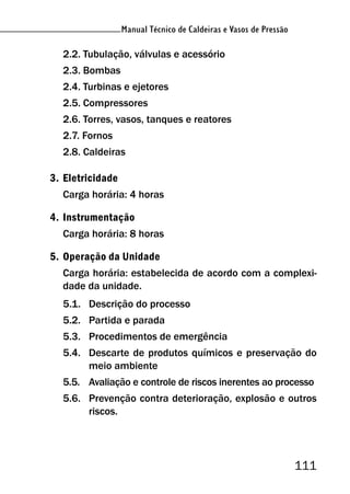 Manual Técnico de Caldeiras e Vasos de Pressão
111
Manual Técnico de Caldeiras e Vasos de Pressão
2.2. Tubulação, válvulas e acessório
2.3. Bombas
2.4. Turbinas e ejetores
2.5. Compressores
2.6. Torres, vasos, tanques e reatores
2.7. Fornos
2.8. Caldeiras
3. Eletricidade
Carga horária: 4 horas
4. Instrumentação
Carga horária: 8 horas
5. Operação da Unidade
Carga horária: estabelecida de acordo com a complexi-
dade da unidade.
5.1. Descrição do processo
5.2. Partida e parada
5.3. Procedimentos de emergência
5.4. Descarte de produtos químicos e preservação do
meio ambiente
5.5. Avaliação e controle de riscos inerentes ao processo
5.6. Prevenção contra deterioração, explosão e outros
riscos.
 