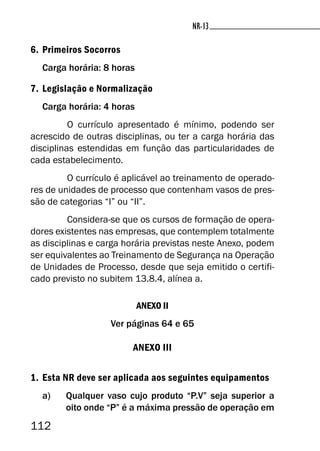 112
NR-13NR-13
6. Primeiros Socorros
Carga horária: 8 horas
7. Legislação e Normalização
Carga horária: 4 horas
O currículo apresentado é mínimo, podendo ser
acrescido de outras disciplinas, ou ter a carga horária das
disciplinas estendidas em função das particularidades de
cada estabelecimento.
O currículo é aplicável ao treinamento de operado-
res de unidades de processo que contenham vasos de pres-
são de categorias “I” ou “II”.
Considera-se que os cursos de formação de opera-
dores existentes nas empresas, que contemplem totalmente
as disciplinas e carga horária previstas neste Anexo, podem
ser equivalentes ao Treinamento de Segurança na Operação
de Unidades de Processo, desde que seja emitido o certifi-
cado previsto no subitem 13.8.4, alínea a.
ANEXO II
Ver páginas 64 e 65
ANEXO III
1. Esta NR deve ser aplicada aos seguintes equipamentos
a) Qualquer vaso cujo produto “P.V” seja superior a
oito onde “P” é a máxima pressão de operação em
 