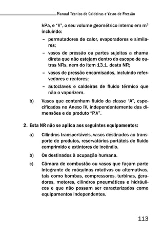 Manual Técnico de Caldeiras e Vasos de Pressão
113
Manual Técnico de Caldeiras e Vasos de Pressão
kPa, e “V”, o seu volume geométrico interno em m3
incluindo:
– permutadores de calor, evaporadores e simila-
res;
– vasos de pressão ou partes sujeitas a chama
direta que não estejam dentro do escopo de ou-
tras NRs, nem do item 13.1. desta NR;
– vasos de pressão encamisados, incluindo refer-
vedores e reatores;
– autoclaves e caldeiras de fluido térmico que
não o vaporizem.
b) Vasos que contenham fluido da classe “A”, espe-
cificados no Anexo IV, independentemente das di-
mensões e do produto “P.V”.
2. Esta NR não se aplica aos seguintes equipamentos:
a) Cilindros transportáveis, vasos destinados ao trans-
porte de produtos, reservatórios portáteis de fluido
comprimido e extintores de incêndio.
b) Os destinados à ocupação humana.
c) Câmara de combustão ou vasos que façam parte
integrante de máquinas rotativas ou alternativas,
tais como bombas, compressores, turbinas, gera-
dores, motores, cilindros pneumáticos e hidráuli-
cos e que não possam ser caracterizados como
equipamentos independentes.
 