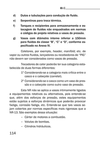 114
NR-13NR-13
d) Dutos e tubulações para condução de fluido.
e) Serpentinas para troca térmica.
f) Tanques e recipientes para armazenamento e es-
tocagem de fluidos não enquadrados em normas
e códigos de projeto relativos a vasos de pressão.
g) Vasos com diâmetro interno inferior a 150mm
para fluidos da classe “B”, “C” e “D”, conforme es-
pecificado no Anexo IV.
Coletores, por exemplo, header, manifold, etc. de
vapor ou outros fluidos, lançadores ou recebedores de “PIG”
não devem ser considerados como vasos de pressão.
Trocadores de calor poderão ter sua categoria esta-
belecida de duas formas diferentes:
1º Considerando-se a categoria mais crítica entre o
casco e o cabeçote (carretel).
2º Considerando-se o casco como um vaso de pres-
são e o cabeçote como outro vaso de pressão.
Esta NR não se aplica a vasos intimamente ligados
a equipamentos rotativos ou alternativos, pois entende-se
que, além dos esforços de pressão, estes equipamentos
estão sujeitos a esforços dinâmicos que poderão provocar
fadiga, corrosão fadiga, etc. Entende-se que tais vasos se-
jam cobertos por normas específicas mais rigorosas que a
NR-13. São exemplos dessa situação:
– Cárter de motores a combustão.
– Volutas de bombas.
– Cilindros hidráulicos.
 