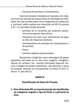 Manual Técnico de Caldeiras e Vasos de Pressão
115
Manual Técnico de Caldeiras e Vasos de Pressão
– Carcaças de bombas e compressores.
Vasos de pressão instalados em pacotes com obje-
tivo único de redução de espaço físico ou facilidade de insta-
lação não são considerados como integrantes de máquinas
e, portanto, estão sujeitos aos requisitos da NR-13 quando
o P.V > 8. Exemplos dessa situação:
– pulmões de ar comprido que suportam peque-
nos compressores alternativos;
– trocadores de calor para resfriamento de água
ou óleo de máquinas rotativas;
– amortecedores de pulsação de compressores e
de bombas;
– filtros;
– cilindros rotativos pressurizados.
Recipientes criogênicos para estocagem de gases
liqüefeitos derivados do ar, tais como oxigênio, nitrogênio,
dióxido de carbono, etc., quando fabricados segundo nor-
mas e códigos de projeto específicos, não-relativos a vasos
de pressão, deverão ser enquadrados no Anexo III, item 2,
alínea “f” pela NR-13.
ANEXO IV
Classificação de Vasos de Pressão
1. Para efeito desta NR, os vasos de pressão são classificados
em categorias segundo o tipo de fluido e o potencial de
risco.
 