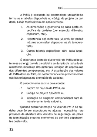 12
NR-13NR-13
A PMTA é calculada ou determinada utilizando-se
fórmulas e tabelas disponíveis no código de projeto da cal-
deira. Essas fontes levam em consideração:
1. As dimensões e geometria de cada parte es-
pecífica da caldeira (por exemplo: diâmetro,
espessura, etc.).
2. Resistência dos materiais (valores de tensão
máxima admissível dependentes da tempera-
tura).
3. Outros fatores específicos para cada situa-
ção.
É importante destacar que o valor da PMTA pode al-
terar-se ao longo da vida da caldeira em função da redução da
resistência mecânica dos materiais, redução de espessuras
dos diferentes componentes, etc. A atualização dos valores
da PMTA deve ser feita, em conformidade com procedimentos
escritos existentes no prontuário da caldeira.
O procedimento escrito deve conter:
1. Roteiro de cálculo da PMTA, ou
2. Código de projeto aplicável, ou
3. Indicação de programa computacional para di-
mensionamento da caldeira.
Quando ocorrer alteração no valor da PMTA da cal-
deira deverão ser executados os ajustes necessários nas
pressões de abertura das válvulas de segurança, na placa
de identificação e outros elementos de controle dependen-
tes deste valor.
 