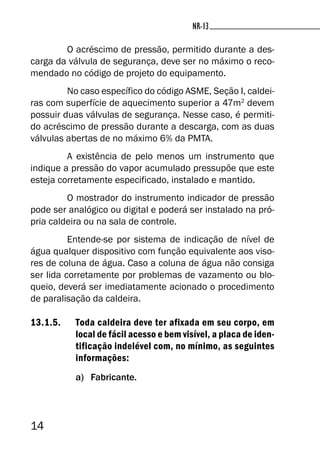 14
NR-13NR-13
O acréscimo de pressão, permitido durante a des-
carga da válvula de segurança, deve ser no máximo o reco-
mendado no código de projeto do equipamento.
No caso específico do código ASME, Seção I, caldei-
ras com superfície de aquecimento superior a 47m2
devem
possuir duas válvulas de segurança. Nesse caso, é permiti-
do acréscimo de pressão durante a descarga, com as duas
válvulas abertas de no máximo 6% da PMTA.
A existência de pelo menos um instrumento que
indique a pressão do vapor acumulado pressupõe que este
esteja corretamente especificado, instalado e mantido.
O mostrador do instrumento indicador de pressão
pode ser analógico ou digital e poderá ser instalado na pró-
pria caldeira ou na sala de controle.
Entende-se por sistema de indicação de nível de
água qualquer dispositivo com função equivalente aos viso-
res de coluna de água. Caso a coluna de água não consiga
ser lida corretamente por problemas de vazamento ou blo-
queio, deverá ser imediatamente acionado o procedimento
de paralisação da caldeira.
13.1.5. Toda caldeira deve ter afixada em seu corpo, em
local de fácil acesso e bem visível, a placa de iden-
tificação indelével com, no mínimo, as seguintes
informações:
a) Fabricante.
 
