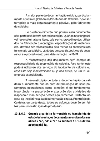Manual Técnico de Caldeiras e Vasos de Pressão
19
Manual Técnico de Caldeiras e Vasos de Pressão
A maior parte da documentação exigida, particular-
mente aquela englobada no Prontuário da Caldeira, deve ser
fornecida o mais detalhadamente possível, pelo fabricante
da caldeira.
Se o estabelecimento não possuir essa documenta-
ção, parte dela deverá ser reconstituída. Quando não for possí-
vel reconstituir alguns itens, tais como: procedimentos utiliza-
dos na fabricação e montagem, especificações de materiais,
etc., deverão ser reconstituídos pelo menos as características
funcionais da caldeira, os dados de seus dispositivos de segu-
rança e o procedimento para determinação da PMTA.
A reconstituição dos documentos será sempre de
responsabilidade do proprietário da caldeira. Para tanto, este
poderá utilizar-se dos serviços do fabricante da caldeira ou
caso este seja indeterminado ou já não exista, de um PH ou
empresa especializada.
A reconstituição de toda a documentação da cal-
deira é importante não só para determinação de seus pa-
râmetros operacionais como também é de fundamental
importância na preparação e execução das atividades de
inspeção e manutenção destes equipamentos. Portanto, no
caso da inexistência da documentação citada, Prontuário da
Caldeira, ou parte deste, todos os esforços deverão ser fei-
tos para reconstituição do prontuário.
13.1.6.2. Quando a caldeira for vendida ou transferida de
estabelecimento, os documentos mencionados nas
alíneas “a”, “d” e “e” do subitem 13.1.6 devem
acompanhá-la.
 