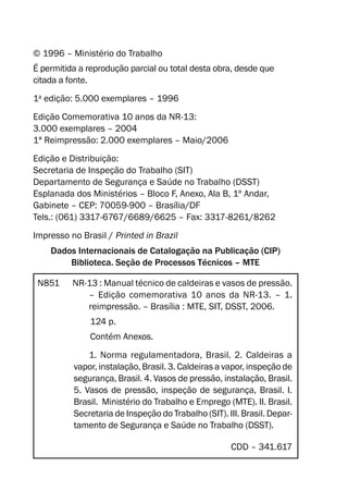 © 1996 – Ministério do Trabalho
É permitida a reprodução parcial ou total desta obra, desde que
citada a fonte.
1a
edição: 5.000 exemplares – 1996
Edição Comemorativa 10 anos da NR-13:
3.000 exemplares – 2004
1ª Reimpressão: 2.000 exemplares – Maio/2006
Edição e Distribuição:
Secretaria de Inspeção do Trabalho (SIT)
Departamento de Segurança e Saúde no Trabalho (DSST)
Esplanada dos Ministérios – Bloco F, Anexo, Ala B, 1º Andar,
Gabinete – CEP: 70059-900 – Brasília/DF
Tels.: (061) 3317-6767/6689/6625 – Fax: 3317-8261/8262
Impresso no Brasil / Printed in Brazil
Dados Internacionais de Catalogação na Publicação (CIP)
Biblioteca. Seção de Processos Técnicos – MTE
N851 NR-13 : Manual técnico de caldeiras e vasos de pressão.
– Edição comemorativa 10 anos da NR-13. – 1.
reimpressão. – Brasília : MTE, SIT, DSST, 2006.
124 p.
Contém Anexos.
1. Norma regulamentadora, Brasil. 2. Caldeiras a
vapor, instalação, Brasil. 3. Caldeiras a vapor, inspeção de
segurança, Brasil. 4. Vasos de pressão, instalação, Brasil.
5. Vasos de pressão, inspeção de segurança, Brasil. I.
Brasil. Ministério do Trabalho e Emprego (MTE). II. Brasil.
Secretaria de Inspeção do Trabalho (SIT). III. Brasil. Depar-
tamento de Segurança e Saúde no Trabalho (DSST).
CDD – 341.617
 