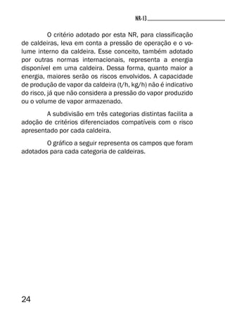 24
NR-13NR-13
O critério adotado por esta NR, para classificação
de caldeiras, leva em conta a pressão de operação e o vo-
lume interno da caldeira. Esse conceito, também adotado
por outras normas internacionais, representa a energia
disponível em uma caldeira. Dessa forma, quanto maior a
energia, maiores serão os riscos envolvidos. A capacidade
de produção de vapor da caldeira (t/h, kg/h) não é indicativo
do risco, já que não considera a pressão do vapor produzido
ou o volume de vapor armazenado.
A subdivisão em três categorias distintas facilita a
adoção de critérios diferenciados compatíveis com o risco
apresentado por cada caldeira.
O gráfico a seguir representa os campos que foram
adotados para cada categoria de caldeiras.
 