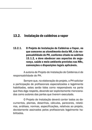 13.2. Instalação de caldeiras a vapor
13.2.1. O Projeto de Instalação de Caldeiras a Vapor, no
que concerne ao atendimento desta NR, é de res-
ponsabilidade de PH, conforme citado no subitem
13.1.2, e deve obedecer aos aspectos de segu-
rança, saúde e meio ambiente previstos nas NRs,
convenções e disposições legais aplicáveis.
A autoria de Projeto de Instalação de Caldeiras é de
responsabilidade de PH.
Sempre que, na elaboração do projeto, o PH solicitar
a participação de profissionais especializados e legalmente
habilitados, estes serão tidos como responsáveis na parte
que lhes diga respeito, devendo ser explicitamente menciona-
dos como autores das partes que tiverem executado.
O Projeto de Instalação deverá conter todos os do-
cumentos, plantas, desenhos, cálculos, pareceres, relató-
rios, análises, normas, especificações, relativos ao projeto,
devidamente assinados pelos profissionais legalmente ha-
bilitados.
 