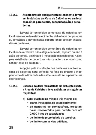 28
NR-13NR-13
13.2.2. As caldeiras de qualquer estabelecimento devem
ser instaladas em Casa de Caldeiras ou em local
específico para tal fim, denominado Área de Cal-
deiras.
Deverá ser entendido como casa de caldeiras um
local reservado do estabelecimento, delimitado por paredes
ou divisórias e devidamente coberto onde estejam instala-
das as caldeiras.
Deverá ser entendido como área de caldeiras um
local onde a caldeira não esteja confinada, exposto ou não à
ação do tempo, destinado à instalação das caldeiras. A sim-
ples existência de cobertura não caracteriza o local como
sendo “casa de caldeira”.
A opção pela instalação das caldeiras em área ou
casa de caldeiras será definida na fase de projeto e inde-
pendente das dimensões da caldeira ou de seus parâmetros
operacionais.
13.2.3. Quandoacaldeiraforinstaladaemambienteaberto,
a Área de Caldeiras deve satisfazer os seguintes
requisitos:
a) Estar afastada no mínimo três metros de:
• outras instalações do estabelecimento;
• de depósitos de combustíveis, executan-
do-se reservatórios para partida com até
2.000 litros de capacidade;
• do limite de propriedade de terceiros;
• do limite com as vias públicas.
 