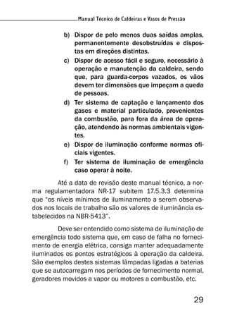 29
Manual Técnico de Caldeiras e Vasos de Pressão
b) Dispor de pelo menos duas saídas amplas,
permanentemente desobstruídas e dispos-
tas em direções distintas.
c) Dispor de acesso fácil e seguro, necessário à
operação e manutenção da caldeira, sendo
que, para guarda-corpos vazados, os vãos
devem ter dimensões que impeçam a queda
de pessoas.
d) Ter sistema de captação e lançamento dos
gases e material particulado, provenientes
da combustão, para fora da área de opera-
ção, atendendo às normas ambientais vigen-
tes.
e) Dispor de iluminação conforme normas ofi-
ciais vigentes.
f) Ter sistema de iluminação de emergência
caso operar à noite.
Até a data de revisão deste manual técnico, a nor-
ma regulamentadora NR-17 subitem 17.5.3.3 determina
que “os níveis mínimos de iluminamento a serem observa-
dos nos locais de trabalho são os valores de iluminância es-
tabelecidos na NBR-5413”.
Deve ser entendido como sistema de iluminação de
emergência todo sistema que, em caso de falha no forneci-
mento de energia elétrica, consiga manter adequadamente
iluminados os pontos estratégicos à operação da caldeira.
São exemplos destes sistemas lâmpadas ligadas a baterias
que se autocarregam nos períodos de fornecimento normal,
geradores movidos a vapor ou motores a combustão, etc.
 