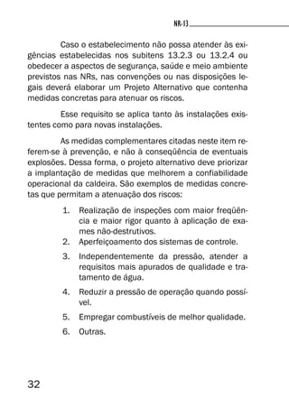 32
NR-13NR-13
Caso o estabelecimento não possa atender às exi-
gências estabelecidas nos subitens 13.2.3 ou 13.2.4 ou
obedecer a aspectos de segurança, saúde e meio ambiente
previstos nas NRs, nas convenções ou nas disposições le-
gais deverá elaborar um Projeto Alternativo que contenha
medidas concretas para atenuar os riscos.
Esse requisito se aplica tanto às instalações exis-
tentes como para novas instalações.
As medidas complementares citadas neste item re-
ferem-se à prevenção, e não à conseqüência de eventuais
explosões. Dessa forma, o projeto alternativo deve priorizar
a implantação de medidas que melhorem a confiabilidade
operacional da caldeira. São exemplos de medidas concre-
tas que permitam a atenuação dos riscos:
1. Realização de inspeções com maior freqüên-
cia e maior rigor quanto à aplicação de exa-
mes não-destrutivos.
2. Aperfeiçoamento dos sistemas de controle.
3. Independentemente da pressão, atender a
requisitos mais apurados de qualidade e tra-
tamento de água.
4. Reduzir a pressão de operação quando possí-
vel.
5. Empregar combustíveis de melhor qualidade.
6. Outras.
 