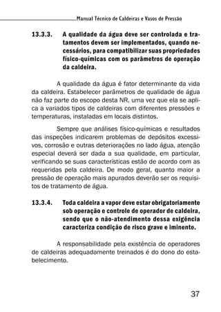37
Manual Técnico de Caldeiras e Vasos de Pressão
13.3.3. A qualidade da água deve ser controlada e tra-
tamentos devem ser implementados, quando ne-
cessários, para compatibilizar suas propriedades
físico-químicas com os parâmetros de operação
da caldeira.
A qualidade da água é fator determinante da vida
da caldeira. Estabelecer parâmetros de qualidade de água
não faz parte do escopo desta NR, uma vez que ela se apli-
ca a variados tipos de caldeiras com diferentes pressões e
temperaturas, instaladas em locais distintos.
Sempre que análises físico-químicas e resultados
das inspeções indicarem problemas de depósitos excessi-
vos, corrosão e outras deteriorações no lado água, atenção
especial deverá ser dada a sua qualidade, em particular,
verificando se suas características estão de acordo com as
requeridas pela caldeira. De modo geral, quanto maior a
pressão de operação mais apurados deverão ser os requisi-
tos de tratamento de água.
13.3.4. Toda caldeira a vapor deve estar obrigatoriamente
sob operação e controle de operador de caldeira,
sendo que o não-atendimento dessa exigência
caracteriza condição de risco grave e iminente.
A responsabilidade pela existência de operadores
de caldeiras adequadamente treinados é do dono do esta-
belecimento.
 