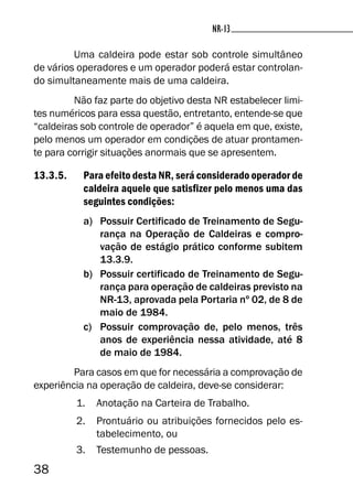 38
NR-13NR-13
Uma caldeira pode estar sob controle simultâneo
de vários operadores e um operador poderá estar controlan-
do simultaneamente mais de uma caldeira.
Não faz parte do objetivo desta NR estabelecer limi-
tes numéricos para essa questão, entretanto, entende-se que
“caldeiras sob controle de operador” é aquela em que, existe,
pelo menos um operador em condições de atuar prontamen-
te para corrigir situações anormais que se apresentem.
13.3.5. Para efeito desta NR, será considerado operador de
caldeira aquele que satisfizer pelo menos uma das
seguintes condições:
a) Possuir Certificado de Treinamento de Segu-
rança na Operação de Caldeiras e compro-
vação de estágio prático conforme subitem
13.3.9.
b) Possuir certificado de Treinamento de Segu-
rança para operação de caldeiras previsto na
NR-13, aprovada pela Portaria nº 02, de 8 de
maio de 1984.
c) Possuir comprovação de, pelo menos, três
anos de experiência nessa atividade, até 8
de maio de 1984.
Para casos em que for necessária a comprovação de
experiência na operação de caldeira, deve-se considerar:
1. Anotação na Carteira de Trabalho.
2. Prontuário ou atribuições fornecidos pelo es-
tabelecimento, ou
3. Testemunho de pessoas.
 