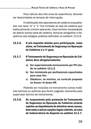 Manual Técnico de Caldeiras e Vasos de Pressão
39
Manual Técnico de Caldeiras e Vasos de Pressão
Para cálculo dos três anos de experiência, deverão
ser descontados os tempos de interrupção.
A habilitação dos operadores de caldeira enquadra-
dos nos itens “b” e “c“ fica limitada ao tipo de caldeira que
habitualmente vinham operando. Caso tenham necessidade
de operar outros tipos de caldeira, torna-se obrigatória a fre-
qüência aos estágios práticos definidos no subitem 13.3.9.
13.3.6. O pré-requisito mínimo para participação, como
aluno, no Treinamento de Segurança na Operação
de Caldeiras é o 1º grau.
13.3.7. O Treinamento de Segurança na Operação de Cal-
deiras deve obrigatoriamente:
a) Ser supervisionado tecnicamente por PH cita-
do no subitem 13.1.2.
b) Ser ministrado por profissionais capacitados
para esse fim.
c) Obedecer, no mínimo, ao currículo proposto
no Anexo I-A desta NR.
Poderão ser incluídas no treinamento outras maté-
rias teóricas ou práticas que forem julgadas relevantes pelo
supervisor técnico do treinamento.
13.3.8. Os responsáveis pela promoção do Treinamento
de Segurança na Operação de Caldeiras estarão
sujeitos ao impedimento de ministrar novos cursos,
bem como a outras sanções legais cabíveis, no caso
de inobservância do disposto no subitem 13.3.7.
 