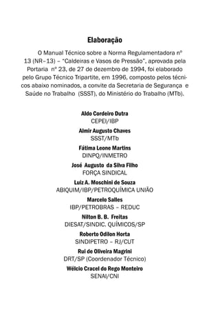 Elaboração
O Manual Técnico sobre a Norma Regulamentadora nº
13 (NR–13) – “Caldeiras e Vasos de Pressão”, aprovada pela
Portaria nº 23, de 27 de dezembro de 1994, foi elaborado
pelo Grupo Técnico Tripartite, em 1996, composto pelos técni-
cos abaixo nominados, a convite da Secretaria de Segurança e
Saúde no Trabalho (SSST), do Ministério do Trabalho (MTb).
Aldo Cordeiro Dutra
CEPEI/IBP
Almir Augusto Chaves
SSST/MTb
Fátima Leone Martins
DINPQ/INMETRO
José Augusto da Silva Filho
FORÇA SINDICAL
Luiz A. Moschini de Souza
ABIQUIM/IBP/PETROQUÍMICA UNIÃO
Marcelo Salles
IBP/PETROBRAS – REDUC
Nilton B. B. Freitas
DIESAT/SINDIC. QUÍMICOS/SP
Roberto Odilon Horta
SINDIPETRO – RJ/CUT
Rui de Oliveira Magrini
DRT/SP (Coordenador Técnico)
Wélcio Cracel do Rego Monteiro
SENAI/CNI
 
