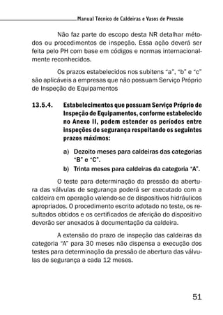 51
Manual Técnico de Caldeiras e Vasos de Pressão
Não faz parte do escopo desta NR detalhar méto-
dos ou procedimentos de inspeção. Essa ação deverá ser
feita pelo PH com base em códigos e normas internacional-
mente reconhecidos.
Os prazos estabelecidos nos subitens “a”, “b” e “c”
são aplicáveis a empresas que não possuam Serviço Próprio
de Inspeção de Equipamentos
13.5.4. Estabelecimentos que possuam Serviço Próprio de
Inspeção de Equipamentos, conforme estabelecido
no Anexo II, podem estender os períodos entre
inspeções de segurança respeitando os seguintes
prazos máximos:
a) Dezoito meses para caldeiras das categorias
“B” e “C”.
b) Trinta meses para caldeiras da categoria “A”.
O teste para determinação da pressão da abertu-
ra das válvulas de segurança poderá ser executado com a
caldeira em operação valendo-se de dispositivos hidráulicos
apropriados. O procedimento escrito adotado no teste, os re-
sultados obtidos e os certificados de aferição do dispositivo
deverão ser anexados à documentação da caldeira.
A extensão do prazo de inspeção das caldeiras da
categoria “A” para 30 meses não dispensa a execução dos
testes para determinação da pressão de abertura das válvu-
las de segurança a cada 12 meses.
 