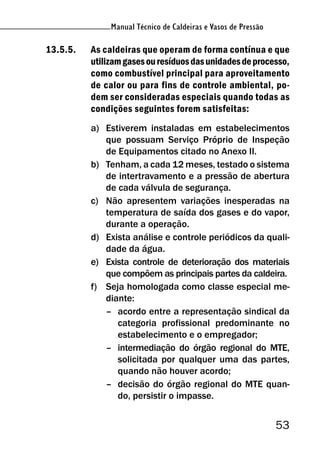 53
Manual Técnico de Caldeiras e Vasos de Pressão
13.5.5. As caldeiras que operam de forma contínua e que
utilizamgasesouresíduosdasunidadesdeprocesso,
como combustível principal para aproveitamento
de calor ou para fins de controle ambiental, po-
dem ser consideradas especiais quando todas as
condições seguintes forem satisfeitas:
a) Estiverem instaladas em estabelecimentos
que possuam Serviço Próprio de Inspeção
de Equipamentos citado no Anexo II.
b) Tenham, a cada 12 meses, testado o sistema
de intertravamento e a pressão de abertura
de cada válvula de segurança.
c) Não apresentem variações inesperadas na
temperatura de saída dos gases e do vapor,
durante a operação.
d) Exista análise e controle periódicos da quali-
dade da água.
e) Exista controle de deterioração dos materiais
que compõem as principais partes da caldeira.
f) Seja homologada como classe especial me-
diante:
– acordo entre a representação sindical da
categoria profissional predominante no
estabelecimento e o empregador;
– intermediação do órgão regional do MTE,
solicitada por qualquer uma das partes,
quando não houver acordo;
– decisão do órgão regional do MTE quan-
do, persistir o impasse.
 