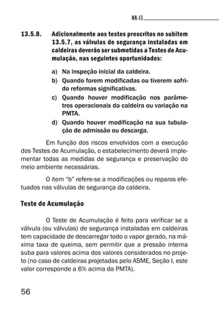 56
NR-13NR-13
13.5.8. Adicionalmente aos testes prescritos no subitem
13.5.7, as válvulas de segurança instaladas em
caldeiras deverão ser submetidas a Testes de Acu-
mulação, nas seguintes oportunidades:
a) Na inspeção inicial da caldeira.
b) Quando forem modificadas ou tiverem sofri-
do reformas significativas.
c) Quando houver modificação nos parâme-
tros operacionais da caldeira ou variação na
PMTA.
d) Quando houver modificação na sua tubula-
ção de admissão ou descarga.
Em função dos riscos envolvidos com a execução
dos Testes de Acumulação, o estabelecimento deverá imple-
mentar todas as medidas de segurança e preservação do
meio ambiente necessárias.
O item “b” refere-se a modificações ou reparos efe-
tuados nas válvulas de segurança da caldeira.
Teste de Acumulação
O Teste de Acumulação é feito para verificar se a
válvula (ou válvulas) de segurança instaladas em caldeiras
tem capacidade de descarregar todo o vapor gerado, na má-
xima taxa de queima, sem permitir que a pressão interna
suba para valores acima dos valores considerados no proje-
to (no caso de caldeiras projetadas pelo ASME, Seção I, este
valor corresponde a 6% acima da PMTA).
 