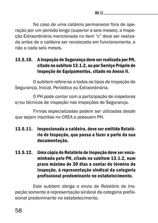 58
NR-13NR-13
No caso de uma caldeira permanecer fora de ope-
ração por um período longo (superior a seis meses), a Inspe-
ção Extraordinária mencionada no item “c” deve ser realiza-
da antes de a caldeira ser recolocada em funcionamento, e
não a cada seis meses.
13.5.10. A Inspeção de Segurança deve ser realizada por PH,
citado no subitem 13.1.2, ou por Serviço Próprio de
Inspeção de Equipamentos, citado no Anexo II.
O subitem refere-se a todos os tipos de Inspeção de
Segurança, Inicial, Periódica ou Extraordinária.
O PH pode contar com a participação de inspetores
e/ou técnicos de inspeção nas Inspeções de Segurança.
Firmas especializadas podem ser utilizadas desde
que sejam inscritas no CREA e possuam PH.
13.5.11. Inspecionada a caldeira, deve ser emitido Relató-
rio de Inspeção, que passa a fazer a parte da sua
documentação.
13.5.12. Uma cópia do Relatório de Inspeção deve ser enca-
minhada pelo PH, citado no subitem 13.1.2, num
prazo máximo de 30 dias a contar do término da
inspeção, à representação sindical da categoria
profissional predominante no estabelecimento.
Este subitem obriga o envio de Relatório de Ins-
peção somente à representação sindical da categoria profis-
sional predominante no estabelecimento.
 