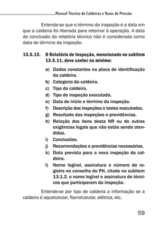 Manual Técnico de Caldeiras e Vasos de Pressão
59
Manual Técnico de Caldeiras e Vasos de Pressão
Entende-se que o término da inspeção é a data em
que a caldeira foi liberada para retornar à operação. A data
de conclusão do relatório técnico não é considerada como
data de término da inspeção.
13.5.13. O Relatório de Inspeção, mencionado no subitem
13.5.11, deve conter no mínimo:
a) Dados constantes na placa de identificação
da caldeira.
b) Categoria da caldeira.
c) Tipo da caldeira.
d) Tipo de inspeção executada.
e) Data de início e término da inspeção.
f) Descrição das inspeções e testes executados.
g) Resultado das inspeções e providências.
h) Relação dos itens desta NR ou de outras
exigências legais que não estão sendo aten-
didas.
i) Conclusões.
j) Recomendações e providências necessárias.
k) Data prevista para a nova inspeção da cal-
deira.
l) Nome legível, assinatura e número do re-
gistro no conselho do PH, citado no subitem
13.1.2, e nome legível e assinatura de técni-
cos que participaram da inspeção.
Entende-se por tipo de caldeira a informação se a
caldeira é aquotubular, flamotubular, elétrica, etc.
 