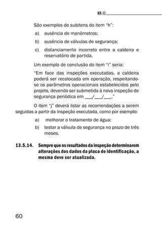 60
NR-13NR-13
São exemplos de subitens do item “h”:
a) ausência de manômetros;
b) ausência de válvulas de segurança;
c) distanciamento incorreto entre a caldeira e
reservatório de partida.
Um exemplo de conclusão do item “i” seria:
“Em face das inspeções executadas, a caldeira
poderá ser recolocada em operação, respeitando-
se os parâmetros operacionais estabelecidos pelo
projeto, devendo ser submetida à nova inspeção de
segurança periódica em ___/___/___.”
O item “j” deverá listar as recomendações a serem
seguidas a partir da inspeção executada, como por exemplo:
a) melhorar o tratamento de água;
b) testar a válvula de segurança no prazo de três
meses.
13.5.14. Semprequeosresultadosdainspeçãodeterminarem
alterações dos dados da placa de identificação, a
mesma deve ser atualizada.
 