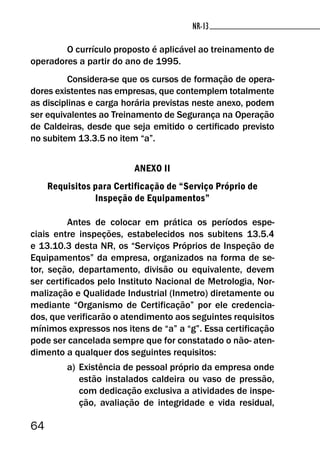 64
NR-13NR-13
O currículo proposto é aplicável ao treinamento de
operadores a partir do ano de 1995.
Considera-se que os cursos de formação de opera-
dores existentes nas empresas, que contemplem totalmente
as disciplinas e carga horária previstas neste anexo, podem
ser equivalentes ao Treinamento de Segurança na Operação
de Caldeiras, desde que seja emitido o certificado previsto
no subitem 13.3.5 no item “a”.
ANEXO II
Requisitos para Certificação de “Serviço Próprio de
Inspeção de Equipamentos”
Antes de colocar em prática os períodos espe-
ciais entre inspeções, estabelecidos nos subitens 13.5.4
e 13.10.3 desta NR, os “Serviços Próprios de Inspeção de
Equipamentos” da empresa, organizados na forma de se-
tor, seção, departamento, divisão ou equivalente, devem
ser certificados pelo Instituto Nacional de Metrologia, Nor-
malização e Qualidade Industrial (Inmetro) diretamente ou
mediante “Organismo de Certificação” por ele credencia-
dos, que verificarão o atendimento aos seguintes requisitos
mínimos expressos nos itens de “a” a “g”. Essa certificação
pode ser cancelada sempre que for constatado o não- aten-
dimento a qualquer dos seguintes requisitos:
a) Existência de pessoal próprio da empresa onde
estão instalados caldeira ou vaso de pressão,
com dedicação exclusiva a atividades de inspe-
ção, avaliação de integridade e vida residual,
 