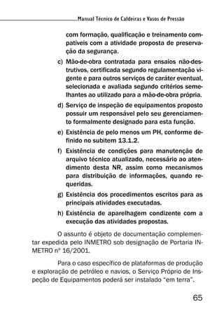 Manual Técnico de Caldeiras e Vasos de Pressão
65
Manual Técnico de Caldeiras e Vasos de Pressão
com formação, qualificação e treinamento com-
patíveis com a atividade proposta de preserva-
ção da segurança.
c) Mão-de-obra contratada para ensaios não-des-
trutivos, certificada segundo regulamentação vi-
gente e para outros serviços de caráter eventual,
selecionada e avaliada segundo critérios seme-
lhantes ao utilizado para a mão-de-obra própria.
d) Serviço de inspeção de equipamentos proposto
possuir um responsável pelo seu gerenciamen-
to formalmente designado para esta função.
e) Existência de pelo menos um PH, conforme de-
finido no subitem 13.1.2.
f) Existência de condições para manutenção de
arquivo técnico atualizado, necessário ao aten-
dimento desta NR, assim como mecanismos
para distribuição de informações, quando re-
queridas.
g) Existência dos procedimentos escritos para as
principais atividades executadas.
h) Existência de aparelhagem condizente com a
execução das atividades propostas.
O assunto é objeto de documentação complemen-
tar expedida pelo INMETRO sob designação de Portaria IN-
METRO nº 16/2001.
Para o caso específico de plataformas de produção
e exploração de petróleo e navios, o Serviço Próprio de Ins-
peção de Equipamentos poderá ser instalado “em terra”.
 