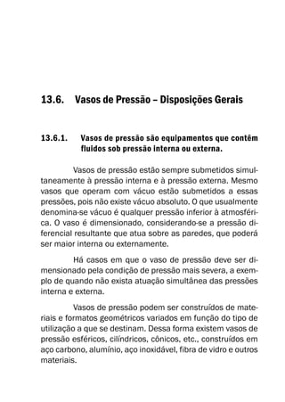 13.6. Vasos de Pressão – Disposições Gerais
13.6.1. Vasos de pressão são equipamentos que contêm
fluidos sob pressão interna ou externa.
Vasos de pressão estão sempre submetidos simul-
taneamente à pressão interna e à pressão externa. Mesmo
vasos que operam com vácuo estão submetidos a essas
pressões, pois não existe vácuo absoluto. O que usualmente
denomina-se vácuo é qualquer pressão inferior à atmosféri-
ca. O vaso é dimensionado, considerando-se a pressão di-
ferencial resultante que atua sobre as paredes, que poderá
ser maior interna ou externamente.
Há casos em que o vaso de pressão deve ser di-
mensionado pela condição de pressão mais severa, a exem-
plo de quando não exista atuação simultânea das pressões
interna e externa.
Vasos de pressão podem ser construídos de mate-
riais e formatos geométricos variados em função do tipo de
utilização a que se destinam. Dessa forma existem vasos de
pressão esféricos, cilíndricos, cônicos, etc., construídos em
aço carbono, alumínio, aço inoxidável, fibra de vidro e outros
materiais.
 