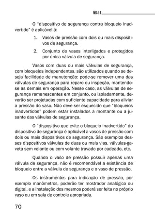 70
NR-13NR-13
O “dispositivo de segurança contra bloqueio inad-
vertido” é aplicável à:
1. Vasos de pressão com dois ou mais dispositi-
vos de segurança.
2. Conjunto de vasos interligados e protegidos
por única válvula de segurança.
Vasos com duas ou mais válvulas de segurança,
com bloqueios independentes, são utilizados quando se de-
seja facilidade de manutenção: pode-se remover uma das
válvulas de segurança para reparo ou inspeção, mantendo-
se as demais em operação. Nesse caso, as válvulas de se-
gurança remanescentes em conjunto, ou isoladamente, de-
verão ser projetadas com suficiente capacidade para aliviar
a pressão do vaso. Não deve ser esquecido que “bloqueios
inadvertidos” podem estar instalados a montante ou a ju-
sante das válvulas de segurança.
O “dispositivo que evite o bloqueio inadvertido” do
dispositivo de segurança é aplicável a vasos de pressão com
dois ou mais dispositivos de segurança. São exemplos des-
ses dispositivos válvulas de duas ou mais vias, válvulas-ga-
veta sem volante ou com volante travado por cadeado, etc.
Quando o vaso de pressão possuir apenas uma
válvula de segurança, não é recomendável a existência de
bloqueio entre a válvula de segurança e o vaso de pressão.
Os instrumentos para indicação de pressão, por
exemplo manômetros, poderão ter mostrador analógico ou
digital, e a instalação dos mesmos poderá ser feita no próprio
vaso ou em sala de controle apropriada.
 