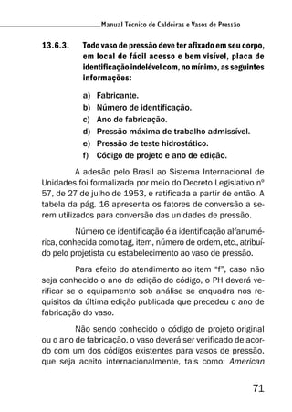 Manual Técnico de Caldeiras e Vasos de Pressão
71
Manual Técnico de Caldeiras e Vasos de Pressão
13.6.3. Todo vaso de pressão deve ter afixado em seu corpo,
em local de fácil acesso e bem visível, placa de
identificaçãoindelévelcom,nomínimo,asseguintes
informações:
a) Fabricante.
b) Número de identificação.
c) Ano de fabricação.
d) Pressão máxima de trabalho admissível.
e) Pressão de teste hidrostático.
f) Código de projeto e ano de edição.
A adesão pelo Brasil ao Sistema Internacional de
Unidades foi formalizada por meio do Decreto Legislativo nº
57, de 27 de julho de 1953, e ratificada a partir de então. A
tabela da pág. 16 apresenta os fatores de conversão a se-
rem utilizados para conversão das unidades de pressão.
Número de identificação é a identificação alfanumé-
rica, conhecida como tag, item, número de ordem, etc., atribuí-
do pelo projetista ou estabelecimento ao vaso de pressão.
Para efeito do atendimento ao item “f”, caso não
seja conhecido o ano de edição do código, o PH deverá ve-
rificar se o equipamento sob análise se enquadra nos re-
quisitos da última edição publicada que precedeu o ano de
fabricação do vaso.
Não sendo conhecido o código de projeto original
ou o ano de fabricação, o vaso deverá ser verificado de acor-
do com um dos códigos existentes para vasos de pressão,
que seja aceito internacionalmente, tais como: American
 