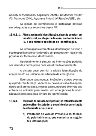 72
NR-13NR-13
Society of Mechanical Engineers (ASME), Deutsches Institut
Für Normung (DIN), Japonese Industrial Standard (JIS), etc.
As placas de identificação já instaladas deverão
ser adequadas aos requisitos dessa NR.
13.6.3.1. Além da placa de identificação, deverão constar, em
local visível, a categoria do vaso, conforme Anexo
IV, e seu número ou código de identificação.
As informações referentes à identificação do vaso e
sua respectiva categoria deverão ser pintadas em local onde
possam ser facilmente identificadas.
Opcionalmente à pintura, as informações poderão
ser inseridas numa placa com visualização equivalente.
A pintura deve permitir a rápida identificação do
equipamento na unidade em situação de emergência.
Ocorrendo vazamentos, incêndio e outros eventos
que produzam fumaça, vapores ou névoa, a visão dos opera-
dores será prejudicada. Nesses casos, equipes externas que
entrem na unidade para auxiliar em emergências também
são auxiliadas pela boa pintura de identificação.
13.6.4. Todovasodepressãodevepossuir,noestabelecimento
onde estiver instalado, a seguinte documentação
devidamente atualizada:
a) Prontuário do Vaso de Pressão, a ser forneci-
do pelo fabricante, que contenha as seguin-
tes informações:
 