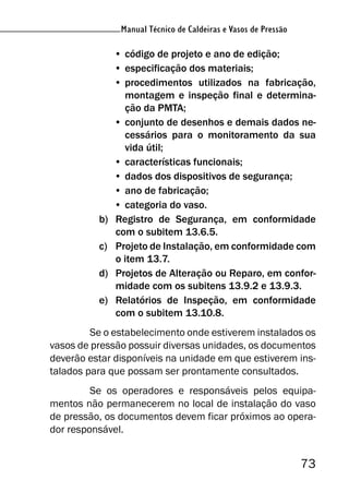 Manual Técnico de Caldeiras e Vasos de Pressão
73
Manual Técnico de Caldeiras e Vasos de Pressão
• código de projeto e ano de edição;
• especificação dos materiais;
• procedimentos utilizados na fabricação,
montagem e inspeção final e determina-
ção da PMTA;
• conjunto de desenhos e demais dados ne-
cessários para o monitoramento da sua
vida útil;
• características funcionais;
• dados dos dispositivos de segurança;
• ano de fabricação;
• categoria do vaso.
b) Registro de Segurança, em conformidade
com o subitem 13.6.5.
c) Projeto de Instalação, em conformidade com
o item 13.7.
d) Projetos de Alteração ou Reparo, em confor-
midade com os subitens 13.9.2 e 13.9.3.
e) Relatórios de Inspeção, em conformidade
com o subitem 13.10.8.
Se o estabelecimento onde estiverem instalados os
vasos de pressão possuir diversas unidades, os documentos
deverão estar disponíveis na unidade em que estiverem ins-
talados para que possam ser prontamente consultados.
Se os operadores e responsáveis pelos equipa-
mentos não permanecerem no local de instalação do vaso
de pressão, os documentos devem ficar próximos ao opera-
dor responsável.
 