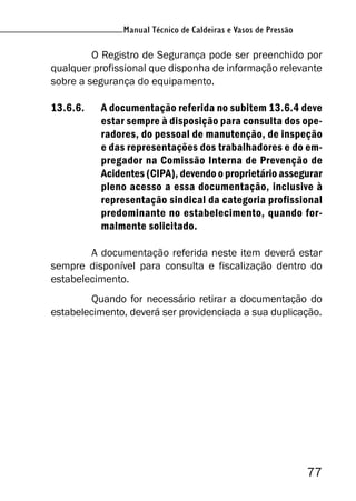 Manual Técnico de Caldeiras e Vasos de Pressão
77
Manual Técnico de Caldeiras e Vasos de Pressão
O Registro de Segurança pode ser preenchido por
qualquer profissional que disponha de informação relevante
sobre a segurança do equipamento.
13.6.6. A documentação referida no subitem 13.6.4 deve
estar sempre à disposição para consulta dos ope-
radores, do pessoal de manutenção, de inspeção
e das representações dos trabalhadores e do em-
pregador na Comissão Interna de Prevenção de
Acidentes (CIPA), devendo o proprietário assegurar
pleno acesso a essa documentação, inclusive à
representação sindical da categoria profissional
predominante no estabelecimento, quando for-
malmente solicitado.
A documentação referida neste item deverá estar
sempre disponível para consulta e fiscalização dentro do
estabelecimento.
Quando for necessário retirar a documentação do
estabelecimento, deverá ser providenciada a sua duplicação.
 
