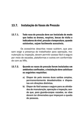 13.7. Instalação de Vasos de Pressão
13.7.1. Todo vaso de pressão deve ser instalado de modo
que todos os drenos, respiros, bocas de visita e
indicadoresdenível, pressãoetemperatura, quando
existentes, sejam facilmente acessíveis.
Os acessórios descritos nesse subitem, que pos-
sam exigir a presença do trabalhador para operação, ma-
nutenção ou inspeção, devem permitir acesso fácil e seguro
por meio de escadas, plataformas e outros em conformida-
de com as NRs.
13.7.2. Quando os vasos de pressão forem instalados em
ambientes confinados, a instalação deve satisfazer
os seguintes requisitos:
a) Dispor de pelo menos duas saídas amplas,
permanentemente desobstruídas e dispos-
tas em direções distintas.
b) Dispor de fácil acesso e seguro para as ativida-
des de manutenção, operação e inspeção, sen-
do que, para guarda-corpos vazados, os vãos
devem ter dimensões que impeçam a queda
de pessoas.
 
