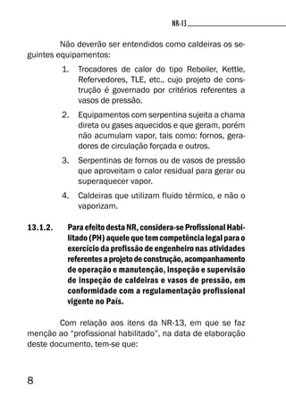 8
NR-13NR-13
Não deverão ser entendidos como caldeiras os se-
guintes equipamentos:
1. Trocadores de calor do tipo Reboiler, Kettle,
Refervedores, TLE, etc., cujo projeto de cons-
trução é governado por critérios referentes a
vasos de pressão.
2. Equipamentos com serpentina sujeita a chama
direta ou gases aquecidos e que geram, porém
não acumulam vapor, tais como: fornos, gera-
dores de circulação forçada e outros.
3. Serpentinas de fornos ou de vasos de pressão
que aproveitam o calor residual para gerar ou
superaquecer vapor.
4. Caldeiras que utilizam fluido térmico, e não o
vaporizam.
13.1.2. ParaefeitodestaNR,considera-seProfissionalHabi-
litado(PH)aquelequetemcompetêncialegalparao
exercício da profissão de engenheiro nas atividades
referentesaprojetodeconstrução,acompanhamento
de operação e manutenção, inspeção e supervisão
de inspeção de caldeiras e vasos de pressão, em
conformidade com a regulamentação profissional
vigente no País.
Com relação aos itens da NR-13, em que se faz
menção ao “profissional habilitado”, na data de elaboração
deste documento, tem-se que:
 