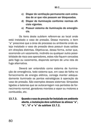 80
NR-13NR-13
c) Dispor de ventilação permanente com entra-
das de ar que não possam ser bloqueadas.
d) Dispor de iluminação conforme normas ofi-
ciais vigentes.
e) Possuir sistema de iluminação de emergên-
cia.
Os itens deste subitem referem-se ao local onde
está instalado o vaso de pressão. Dessa maneira, o item
“a” prescreve que a área de processo ou ambiente onde es-
teja instalado o vaso de pressão deva possuir duas saídas
em direções distintas. Objetiva-se, dessa forma, evitar que,
ocorrendo um vazamento, incêndio ou qualquer outra possi-
bilidade de risco aos operadores, estes não fiquem cercados
pelo fogo ou vazamento, dispondo sempre de uma rota de
fuga alternativa.
Deverá ser entendido como sistema de ilumina-
ção de emergência, todo sistema que, em caso de falha no
fornecimento de energia elétrica, consiga manter adequa-
damente iluminado os pontos estratégicos à operação do
vaso de pressão. São exemplos desses sistemas: lâmpadas
ligadas a baterias que se autocarregam nos períodos de for-
necimento normal, geradores movidos a vapor ou motores a
combustão, etc.
13.7.3. Quando o vaso de pressão for instalado em ambiente
aberto, a instalação deve satisfazer às alíneas “a”,
“b”, “d” e “e” do subitem 13.7.2.
 