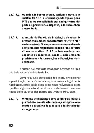82
NR-13
13.7.5.2. Quando não houver acordo, conforme previsto no
subitem13.7.5.1,aintermediaçãodoórgãoregional
MTE poderá ser solicitada por qualquer uma das
partes e, persistindo o impasse, a decisão caberá
a esse órgão.
13.7.6. A autoria do Projeto de Instalação de vasos de
pressão enquadrados nas categorias “I”, “II” e “III”,
conforme Anexo IV, no que concerne ao atendimento
desta NR, é de responsabilidade de PH, conforme
citado no subitem 13.1.2, e deve obedecer aos
aspectos de segurança, saúde e meio ambiente
previstos nas NRs, convenções e disposições legais
aplicáveis.
A autoria do Projeto de Instalação de vasos de Pres-
são é de responsabilidade de PH.
Sempre que, na elaboração do projeto, o PH solicitar
a participação de profissionais especializados e legalmente
habilitados, estes serão tidos como responsáveis pela parte
que lhes diga respeito, devendo ser explicitamente mencio-
nados como autores das partes que tiverem executado.
13.7.7. O Projeto de Instalação deve conter pelo menos a
planta baixa do estabelecimento, com o posiciona-
mento e a categoria de cada vaso e das instalações
de segurança.
 