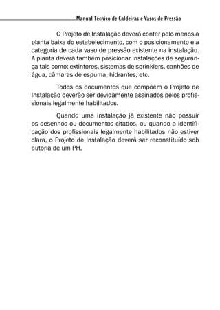 Manual Técnico de Caldeiras e Vasos de Pressão
O Projeto de Instalação deverá conter pelo menos a
planta baixa do estabelecimento, com o posicionamento e a
categoria de cada vaso de pressão existente na instalação.
A planta deverá também posicionar instalações de seguran-
ça tais como: extintores, sistemas de sprinklers, canhões de
água, câmaras de espuma, hidrantes, etc.
Todos os documentos que compõem o Projeto de
Instalação deverão ser devidamente assinados pelos profis-
sionais legalmente habilitados.
Quando uma instalação já existente não possuir
os desenhos ou documentos citados, ou quando a identifi-
cação dos profissionais legalmente habilitados não estiver
clara, o Projeto de Instalação deverá ser reconstituído sob
autoria de um PH.
 