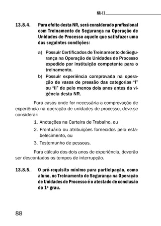 88
NR-13NR-13
13.8.4. Para efeito desta NR, será considerado profissional
com Treinamento de Segurança na Operação de
Unidades de Processo aquele que satisfazer uma
das seguintes condições:
a) Possuir Certificados de Treinamento de Segu-
rança na Operação de Unidades de Processo
expedido por instituição competente para o
treinamento.
b) Possuir experiência comprovada na opera-
ção de vasos de pressão das categorias “I”
ou “II” de pelo menos dois anos antes da vi-
gência desta NR.
Para casos onde for necessária a comprovação de
experiência na operação de unidades de processo, deve-se
considerar:
1. Anotações na Carteira de Trabalho, ou
2. Prontuário ou atribuições fornecidos pelo esta-
belecimento, ou
3. Testemunho de pessoas.
Para cálculo dos dois anos de experiência, deverão
ser descontados os tempos de interrupção.
13.8.5. O pré-requisito mínimo para participação, como
aluno, no Treinamento de Segurança na Operação
de Unidades de Processo é o atestado de conclusão
do 1º grau.
 