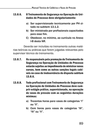 Manual Técnico de Caldeiras e Vasos de Pressão
89
Manual Técnico de Caldeiras e Vasos de Pressão
13.8.6. O Treinamento de Segurança na Operação de Uni-
dades de Processo deve obrigatoriamente:
a) Ser supervisionado tecnicamente por PH ci-
tado no subitem 13.1.2.
b) Ser ministrada por profissionais capacitados
para esse fim.
C) Obedecer, no mínimo, ao currículo no Anexo
I-B desta NR.
Deverão ser incluídas no treinamento outras maté-
rias teóricas ou práticas que forem julgadas relevantes pelo
supervisor técnico do treinamento.
13.8.7. Os responsáveis pela promoção do Treinamento de
Segurança na Operação de Unidades de Processo
estarão sujeitos ao impedimento de ministrar novos
cursos, bem como as outras sanções legais cabí-
veis no caso de inobservância do disposto subitem
13.8.6.
13.8.8. Todo profissional com Treinamento de Segurança
na Operação de Unidades de Processo deve cum-
prir estágio prático, supervisionado, na operação
de vasos de pressão com as seguintes durações
mínimas:
a) Trezentas horas para vasos de categorias “I”
ou “II”.
b) Cem horas para vasos de categorias “III”,
“IV” ou “V”.
 