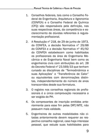 Manual Técnico de Caldeiras e Vasos de Pressão
9
Manual Técnico de Caldeiras e Vasos de Pressão
1. Conselhos federais, tais como o Conselho Fe-
deral de Engenharia, Arquitetura e Agronomia
(CONFEA) e o Conselho Federal de Química
(CFQ) são responsáveis pela definição, nas
suas respectivas áreas, da competência e es-
clarecimento de dúvidas referentes à regula-
mentação profissional.
2. A Resolução nº 218, de 29 de junho de 1973,
do CONFEA, a decisão Normativa nº 29/88
do CONFEA e a decisão Normativa nº 45/92
do CONFEA estabelecem como habilitados
os profissionais da área de Engenharia Me-
cânica e de Engenharia Naval bem como os
engenheiros civis com atribuições do art. 28
do Decreto Federal nº 23.569/33 que tenham
cursado as disciplinas de “Termodinâmica e
suas Aplicações” e “Transferência de Calor”
ou equivalentes com denominações distin-
tas, independentemente do número de anos
transcorridos desde sua formatura.
3. O registro nos conselhos regionais de profis-
sionais é a única comprovação necessária a
ser exigida do PH.
4. Os comprovantes de inscrição emitidos ante-
riormente para esse fim pelas DRT/MTE, não
possuem mais validade.
5. Engenheiros de outras modalidades não ci-
tadas anteriormente devem requerer ao res-
pectivo conselho regional, caso haja interesse
pessoal, que estude suas habilidades para
 