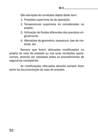 92
NR-13
São exemplos de condições objeto deste item:
1. Pressões superiores às de operação.
2. Temperaturas superiores às consideradas no
projeto.
3. Utilização de fluidos diferentes dos previstos ori-
ginalmente.
4. Alterações de geometria, espessura, tipo de ma-
terial, etc.
Sempre que forem efetuadas modificações no
projeto do vaso de pressão ou nas suas condições opera-
cionais, deverão ser adotados todos os procedimentos de
segurança necessários.
As modificações efetuadas deverão sempre fazer
parte da documentação do vaso de pressão.
NR-13
 