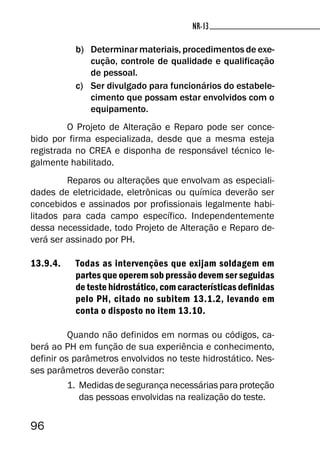 96
NR-13NR-13
b) Determinar materiais, procedimentos de exe-
cução, controle de qualidade e qualificação
de pessoal.
c) Ser divulgado para funcionários do estabele-
cimento que possam estar envolvidos com o
equipamento.
O Projeto de Alteração e Reparo pode ser conce-
bido por firma especializada, desde que a mesma esteja
registrada no CREA e disponha de responsável técnico le-
galmente habilitado.
Reparos ou alterações que envolvam as especiali-
dades de eletricidade, eletrônicas ou química deverão ser
concebidos e assinados por profissionais legalmente habi-
litados para cada campo específico. Independentemente
dessa necessidade, todo Projeto de Alteração e Reparo de-
verá ser assinado por PH.
13.9.4. Todas as intervenções que exijam soldagem em
partes que operem sob pressão devem ser seguidas
de teste hidrostático, com características definidas
pelo PH, citado no subitem 13.1.2, levando em
conta o disposto no item 13.10.
Quando não definidos em normas ou códigos, ca-
berá ao PH em função de sua experiência e conhecimento,
definir os parâmetros envolvidos no teste hidrostático. Nes-
ses parâmetros deverão constar:
1. Medidas de segurança necessárias para proteção
das pessoas envolvidas na realização do teste.
 