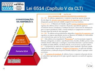 Lei 6514 (Capítulo V da CLT)
11
SEÇÃO XII
DAS CALDEIRAS, FORNOS E RECIPIENTES SOB PRESSÃO
Art . 187 –As caldeiras, equipamentos e recipientes em geral que operam sob pressão
deverão dispor de válvula e outros dispositivos de segurança, que evitem seja
ultrapassada a pressão interna de trabalho compatível com a sua resistência.
Parágrafo único – O Ministério doTrabalho expedirá normas complementares quanto à
segurança das caldeiras, fornos e recipientes sob pressão, especialmente quanto ao
revestimento interno, à localização, à ventilação dos locais e outros meios de eliminação de
gases ou vapores prejudiciais à saúde, e demais instalações ou equipamentos necessários à
execução segura das tarefas de cada empregado.
Art . 188 –As caldeiras serão periodicamente submetidas a inspeções de segurança, por
engenheiro ou empresa especializada, inscritos no Ministério doTrabalho, de conformidade
com as instruções que, para esse fim, forem expedidas.
§ 1º –Toda caldeira será acompanhada de “Prontuário”, com documentação original do
fabricante, abrangendo, no mínimo: especificação técnica, desenhos, detalhes, provas e testes
realizados durante a fabricação e a montagem, características funcionais e a pressão máxima
de trabalho permitida (PMTP), esta última indicada, em local visível, na própria caldeira.
§ 2º – O proprietário da caldeira deverá organizar, manter atualizado e apresentar, quando
exigido pela autoridade competente, o Registro de Segurança, no qual serão anotadas,
sistematicamente, as indicações das provas efetuadas, inspeções, reparos e quaisquer outras
ocorrências.
§ 3º – Os projetos de instalação de caldeiras, fornos e recipientes sob pressão deverão
ser submetidos à aprovação prévia do órgão regional competente em matéria de segurança
do trabalho.
Lei	
  6514	
  	
  	
  	
  	
  	
  	
  	
  	
  	
  	
  	
  	
  	
  	
  	
  	
  	
  	
  	
  	
  
(Cap.V	
  da	
  CLT)	
  
Portaria	
  3214	
  
 